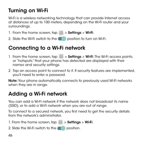 Page 4846
Turning on Wi-Fi
Wi-Fi is a wireless networking technology that can provide Internet access at distances of up to 100 meters, depending on the Wi-Fi router and your surroundings.
1 .   From the home screen, tap  > Settings > Wi-Fi.
2 .   Slide the Wi-Fi switch to the  position to turn on Wi-Fi.
Connecting to a Wi-Fi network
1 .   From the home screen, tap  > Settings > Wi-Fi. The Wi-Fi access points, or “hotspots,” that your phone has detected are displayed with their names and security settings.
2 ....
