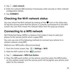Page 4947
3 .   Tap  > Add network.
4 .   Enter the network SSID (name). If necessary, enter security or other network configuration details.
5 .   Tap CONNECT.
Checking the Wi-Fi network status
You can check the Wi-Fi network by looking at the  icon in the status bar. Or tap the access point that the phone is currently connected to in the Wi-Fi screen. You can then check the network status from the pop-up window.
Connecting to a WPS network
Wi-Fi Protected Setup (WPS) is a feature that makes it easy to add...