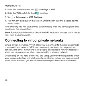 Page 5048
Method two: PIN
1 .   From the home screen, tap  > Settings > Wi-Fi.
2 .   Slide the Wi-Fi switch to the  position.
3 .   Tap  > Advanced > WPS Pin Entry.
4 .   The WPS PIN displays on the screen. Enter the PIN into the access point’s setup page.
After entering the PIN, your phone automatically finds the access point and configures the connection.
Note: For detailed information about the WPS feature of access point, please refer to its documentation.
Connecting to virtual private networks
Virtual...