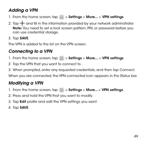 Page 5149
Adding a VPN
1 .   From the home screen, tap  > Settings > More... > VPN settings.
2 .   Tap  and fill in the information provided by your network administrator.
Note: You need to set a lock screen pattern, PIN, or password before you can use credential storage.
3 .   Tap SAVE.
The VPN is added to the list on the VPN screen.
Connecting to a VPN
1 .   From the home screen, tap  > Settings > More... > VPN settings.
2 .   Tap the VPN that you want to connect to .
3 .   When prompted, enter any requested...