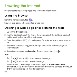 Page 5250
Browsing the Internet
Use Browser to view web pages and search for information.
Using the Browser
From the home screen, tap  . 
Browser also opens when you tap a web link. 
Opening a web page or searching the web
1 .   Open the Browser app.
2 .   Tap the address box at the top of the web page. If the address box isn’t visible, scroll to the top of the web page.
3 .   Enter the address (URL) of a web page. Or, enter terms you want to search for. 
4 .   Tap a URL or search suggestion, or tap Go to open...