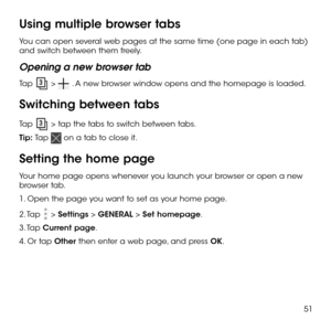 Page 5351
Using multiple browser tabs
You can open several web pages at the same time (one page in each tab) and switch between them freely.
Opening a new browser tab
Tap  >  . A new browser window opens and the homepage is loaded.
Switching between tabs
Tap  > tap the tabs to switch between tabs.
Tip: Tap  on a tab to close it.
Setting the home page
Your home page opens whenever you launch your browser or open a new browser tab.
1. Open the page you want to set as your home page.
2. Tap  > Settings > GENERAL >...