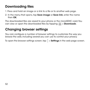 Page 5452
Downloading files
1. Press and hold an image or a link to a file or to another web page. 
2 .   In the menu that opens, tap Save image or Save link, enter the name then OK.
The downloaded files are saved to your phone or the microSDHC card. You 
can view or open the downloaded files by tapping  > Downloads.
Changing browser settings
You can configure a number of browser settings to customize the way you browse the web, including several you can use to control your privacy.
To open the browser settings...