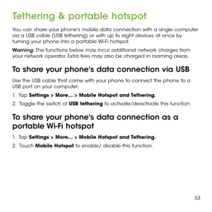Page 5553
Tethering & portable hotspot
You can share your phone's mobile data connection with a single computer via a USB cable (USB tethering) or with up to eight devices at once by turning your phone into a portable Wi-Fi hotspot.
Warning: The functions below may incur additional network charges from your network operator. Extra fees may also be charged in roaming areas.
To share your phone's data connection via USB
Use the USB cable that come with your phone to connect the phone to a USB port on your...