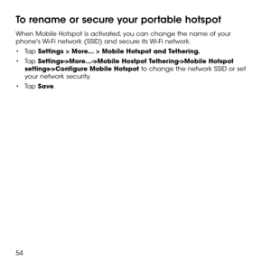 Page 5654
To rename or secure your portable hotspot
When Mobile Hotspot is activated, you can change the name of your phone's Wi-Fi network (SSID) and secure its Wi-Fi network.
•	Ta p Settings > More... > Mobile Hotspot and Tethering.
•	Tap Settings->More…->Mobile Hostpot Tethering->Mobile Hotspot settings->Configure Mobile Hotspot to change the network SSID or set your network security.
•	Tap Save. 