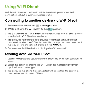Page 5755
Using Wi-Fi Direct
Wi-Fi Direct allows two devices to establish a direct, peer-to-peer Wi-Fi connection without requiring a wireless router.
Connecting to another device via Wi-Fi Direct
1 .   From the home screen, tap  > Settings > Wi-Fi.
2 .   If Wi-Fi is off, slide the Wi-Fi switch to the  position.
3 .   Tap  > Advanced > Wi-Fi Direct. Your phone will search for other devices enabled with Wi-Fi Direct connections. 
4 .   Tap a device name under Peer Devices to connect with it. The other device...