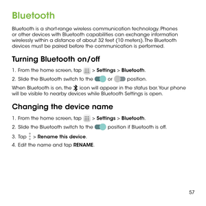 Page 5957
Bluetooth
Bluetooth is a short-range wireless communication technology. Phones or other devices with Bluetooth capabilities can exchange information wirelessly within a distance of about 32 feet (10 meters). The Bluetooth devices must be paired before the communication is performed.
Turning Bluetooth on/off
1 .   From the home screen, tap  > Settings > Bluetooth.
2 .   Slide the Bluetooth switch to the  or  position.
When Bluetooth is on, the  icon will appear in the status bar. Your phone will be...
