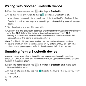 Page 6058
Pairing with another Bluetooth device
1 .   From the home screen, tap  > Settings > Bluetooth.
2 .   Slide the Bluetooth switch to the  position if Bluetooth is off.
Your phone automatically scans for and displays the IDs of all available 
Bluetooth devices in range. You could tap  > Refresh if you want to scan again.
3 .   Tap the device you want to pair with.
4 .   Confirm that the Bluetooth passkeys are the same between the two devices and tap PAIR. Alternately, enter a Bluetooth passkey and tap...