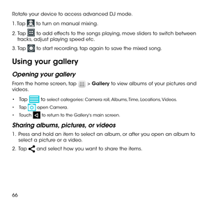 Page 6866
Rotate your device to access advanced DJ mode.
1. Tap  to turn on manual mixing.
2.  Tap  to add effects to the songs playing, move sliders to switch between tracks, adjust playing speed etc.
3.  Tap  to start recording, tap again to save the mixed song.
Using your gallery
Opening your gallery
From the home screen, tap  > Gallery to view albums of your pictures and videos.
•	Tap  to select categories: Camera roll, Albums, Time, Locations, Videos.
•	Tap  open Camera.
•	Touch  to return to the...
