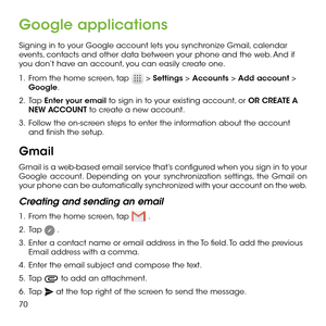 Page 7270
Google applications
Signing in to your Google account lets you synchronize Gmail, calendar events, contacts and other data between your phone and the web. And if you don’t have an account, you can easily create one.
1 .   From the home screen, tap  > Settings > Accounts > Add account > Google.
2 .   Tap Enter your email to sign in to your existing account, or OR CREATE A NEW ACCOUNT to create a new account.
3 .   Follow the on-screen steps to enter the information about the account and finish the...