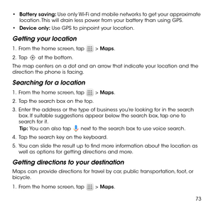 Page 7573
•	Battery saving: Use only Wi-Fi and mobile networks to get your approximate location. This will drain less power from your battery than using GPS.
•	Device only: Use GPS to pinpoint your location.
Getting your location
1 .   From the home screen, tap  > Maps.
2 .   Tap  at the bottom.
The map centers on a dot and an arrow that indicate your location and the direction the phone is facing.
Searching for a location
1 .   From the home screen, tap  > Maps.
2 .   Tap the search box on the top.
3 .   Enter...