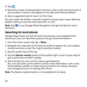 Page 7674
2 .   Tap  .
3 .   Select the mode of transportation and then enter a start and end point. If your location is found, it will appear in the start point field by default.
4 .   Tap a suggested route to view it on the map.
You can swipe the bottom card left or right to choose other routes. Slide the bottom card up to see the route directions in a list.
Note: Tap  to use Google Maps Navigation and get turn-by-turn voice directions.
Searching for local places
Google Maps helps you find all kinds of...