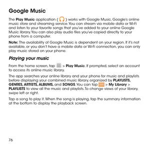 Page 7876
Google Music
The Play Music application (  ) works with Google Music, Google’s online music store and streaming service. You can stream via mobile data or Wi-Fi and listen to your favorite songs that you’ve added to your online Google Music library. You can also play audio files you’ve copied directly to your phone from a computer.
Note: The availability of Google Music is dependent on your region. If it’s not available, or you don’t have a mobile data or Wi-Fi connection, you can only play music...