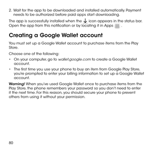 Page 8280
2 .   Wait for the app to be downloaded and installed automatically. Payment needs to be authorized before paid apps start downloading.
The app is successfully installed when the  icon appears in the status bar. 
Open the app from this notification or by locating it in Apps  .
Creating a Google Wallet account
You must set up a Google Wallet account to purchase items from the Play Store.
Choose one of the following:
•	On your computer, go to wallet.google.com to create a Google Wallet account.
•	The...