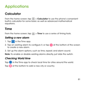 Page 8381
Applications
Calculator
From the home screen, tap  > Calculator to use the phone’s convenient built-in calculator for some basic as well as advanced mathematical equations.
Time
From the home screen, tap  > Time to use a series of timing tools.
Setting a new alarm
1 .   Tap  in the Time app.
2 .   Tap an existing alarm to configure it, or tap  at the bottom of the screen to create a new alarm.
3 .   Set up the alarm options, such as time, repeat, and alarm sound.
Note: To enable or disable existing...