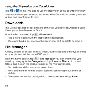 Page 8482
Using the Stopwatch and Countdown
Tap  or  in the Time app to use the stopwatch or the countdown timer.
Stopwatch allows you to record lap times, while Countdown allows you to set a time and count down to zero.
Downloads
The Downloads app keeps a record of the files you have downloaded using the apps such as Browser, or Gmail.
From the home screen, tap  > Downloads.
•	Tap a file to open it with the appropriate application.
•	Press and hold a file, or check the box in front of it, to delete or share...