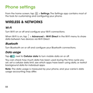 Page 8684
Phone settings
From the home screen, tap  > Settings. The Settings app contains most of the tools for customizing and configuring your phone.
WIRELESS & NETWORKS
Wi-Fi
Turn Wi-Fi on or off and configure your Wi-Fi connections. 
When Wi-Fi is on, tap  > Advanced > Wi-Fi Direct in the Wi-Fi menu to share data between two devices via Wi-Fi Direct. 
Bluetooth
Turn Bluetooth on or off and configure your Bluetooth connections. 
Data usage
Tap  next to Cellular data to turn mobile data on or off.
You can...