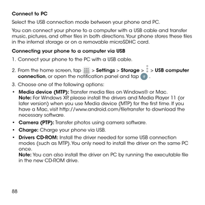 Page 9088
Connect to PC
Select the USB connection mode between your phone and PC. 
You can connect your phone to a computer with a USB cable and transfer music, pictures, and other files in both directions. Your phone stores these files in the internal storage or on a removable microSDHC card.
Connecting your phone to a computer via USB
1 .   Connect your phone to the PC with a USB cable.
2 .   From the home screen, tap  > Settings > Storage >  > USB computer connection, or open the notification panel and tap...