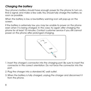 Page 108
Charging the battery
Your phone’s battery should have enough power for the phone to turn on, find a signal, and make a few calls. You should fully charge the battery as soon as possible.
When the battery is low, a low-battery warning icon will pop-up on the screen.
If the battery is extremely low, you may be unable to power on the phone even when it is being charged. In this case, try again after charging the phone for at least 10 minutes. Contact customer service if you still cannot power on the phone...