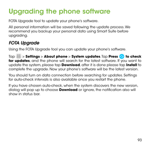 Page 9593
Upgrading the phone software
FOTA Upgrade tool to update your phone's software.
All personal information will be saved following the update process. We recommend you backup your personal data using Smart Suite before upgrading.
FOTA Upgrade
Using the FOTA Upgrade tool you can update your phone's software.
Tap  > Settings > About phone > System updates. Tap Press  to check for updates, and the phone will search for the latest software. If you want to update the system, please tap Download,...