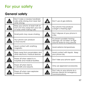 Page 9997
For your safety
General safety
Don’t make or receive handheld calls while driving. And never text while driving. Don’t use at gas stations.
Keep your phone at least half an inch (15 mm) away from your ear or body while making calls.   
Your phone may produce a bright or flashing light.
Small parts may cause choking.Don’t dispose of your phone in a fire.
Your phone can produce a loud sound.
To prevent possible hearing damage, do not listen at high volume levels for long periods
Avoid contact with...