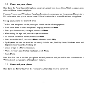 Page 1311
1.2.2 Power on your phone
Hold down the Power key until the phone powers on, unlock your phone (Slide, PIN) if necessary, once unlocked, Home screen is displayed.
If you don't know your PIN code or if you have forgotten it, contact your service provider. Do not store PIN code within your phone, instead store PIN in a location that is accessible without using phone.
Set up your phone for the first time
The first time you power on the phone, you should set the following options:
• Scroll up or down...