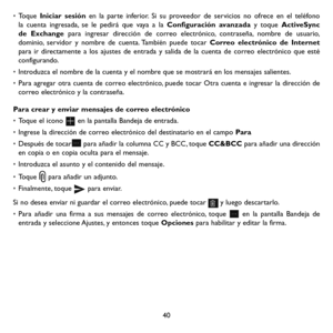 Page 13540
• Toque Iniciar sesión en la parte inferior. Si su proveedor de servicios no ofrece en el teléfono la cuenta ingresada, se le pedirá que vaya a la Configuración avanzada y toque ActiveSync de Exchange para ingresar dirección de correo electrónico, contraseña, nombre de usuario, dominio, servidor y nombre de cuenta. También puede tocar Correo electrónico de Internet para ir directamente a los ajustes de entrada y salida de la cuenta de correo electrónico que esté configurando.
• Introduzca el nombre de...