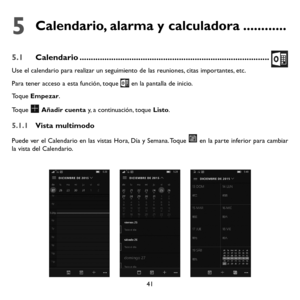 Page 13641
5  
Calendario, alarma y calculadora ............
5.1 Calendario ........................................................................\
............
Use el calendario para realizar un seguimiento de las reuniones, citas importantes, etc.
Para tener acceso a esta función, toque  en la pantalla de inicio.
Toque Empezar.
Toque  Añadir cuenta y, a continuación, toque Listo.
5.1.1 Vista multimodo
Puede ver el Calendario en las vistas Hora, Día y Semana. Toque  en la parte inferior para cambiar la vista...