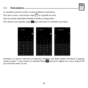 Page 14045
5.3 Calculadora ........................................................................\
.........
La calculadora permite resolver muchos problemas matemáticos.
Para tener acceso a esta función, toque  en la pantalla de inicio.
Hay tres paneles disponibles: Estándar, Científica y Programador. 
Para alternar entre paneles, toque  para seleccionar la calculadora que desee.
        
Introduzca un número, seleccione la operación aritmética que desee realizar, introduzca el segundo número y pulse “=” para...