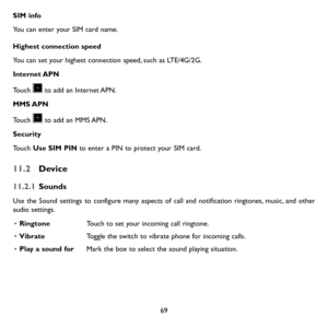 Page 7169
SIM info
You can enter your SIM card name.
Highest connection speed
You can set your highest connection speed, such as LTE/4G/2G.
Internet APN
Touch  to add an Internet APN. 
MMS APN
Touch  to add an MMS APN.
Security
Touch Use SIM PIN to enter a PIN to protect your SIM card.
11.2 Device
11.2.1 Sounds
Use the Sound settings to configure many aspects of call and notification ringtones, music, and other audio settings. 
• RingtoneTouch to set your incoming call ringtone.
• VibrateToggle the switch to...