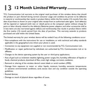 Page 7674
13 12 Month Limited Warranty .................
TCL Communication Ltd. warrants to the original retail purchaser of this wireless device that should this product or part thereof during normal consumer usage and condition be proven to be defective in material or workmanship that results in product failure within the first twelve (12) months from the date of purchase as shown on your original sales receipt from an authorized sales agent.  Such defect(s) will be repaired or replaced (with new or rebuilt...