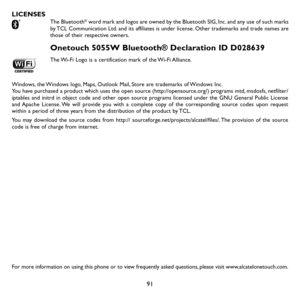 Page 9391
LICENSES The Bluetooth® word mark and logos are owned by the Bluetooth SIG, Inc. and any use of such marks by TCL Communication Ltd. and its affiliates is under license. Other trademarks and trade names are those of their respective owners. 
Onetouch 5055W Bluetooth® Declaration ID D028639
The Wi-Fi Logo is a certification mark of the Wi-Fi Alliance.
Windows, the Windows logo, Maps, Outlook Mail, Store are trademarks of Windows Inc.You have purchased a product which uses the open source...