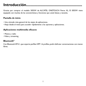 Page 961
Introducción ......................................................
Gracias por comprar el modelo 5055W de ALCATEL ONETOUCH Fierce XL. El 5055W viene equipado con muchas de las características y funciones que usted desea y necesita.
Pantalla de inicio
• Una cómoda vista general de los atajos de aplicaciones.• Atajo desde el menú para acceder rápidamente a las opciones y aplicaciones.
Aplicaciones multimedia eficaces
• Música y radio• Video y streaming
Bluetooth®
Con Bluetooth BT4.1, que soporta...