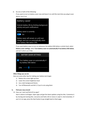 Page 122) Do$one$or$both$of$the$following:$If$you$want$to$turn$on$battery$saver$now$and$leave$it$on$until$the$next$time$you$plug$in$your$device,$turn$it$on.$$If$you$want$battery$saver$to$turn$on$whenever$the$battery$falls$below$a$certain$level,$select$Battery&saver&settings,$select$Turn&battery&saver&on&automatically&if&my&battery&falls&below,$and$set$it$where$you’d$like.$$Other&things&you&can&do&Here$are$some$other$tips$for$making$your$battery$last$longer.$1) Reduce$the$screen$light$up$time.$2)...