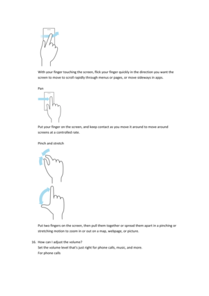 Page 16$With$your$finger$touching$the$screen,$flick$your$finger$quickly$in$the$direction$you$want$the$screen$to$move$to$scroll$rapidly$through$menus$or$pages,$or$move$sideways$in$apps.$$Pan$$Put$your$finger$on$the$screen,$and$keep$contact$as$you$move$it$around$to$move$around$screens$at$a$controlled$rate.$$Pinch$and$stretch$$Put$two$fingers$on$the$screen,$then$pull$them$together$or$spread$them$apart$in$a$pinching$or$stretching$motion$to$zoom$in$or$out$on$a$map,$webpage,$or$picture.$$16....