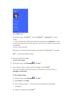 Page 21$Go$to$“Phone”$app$On$the$Start$screen,$select$Phone,$then$select$History$>$Phone&book$>$name$>$number.$$If$$there’s$someone$you$call$frequently,$add$them$to$speed$dial.$Go$to$Speed&dial$>$+.$Enter$that$contacts’$name$in$the$search$box,$select$their$name,$then$the$number$you$want$has$add$into$speed$dial$$Call$from$a$text$conversation$Sometimes$it's$just$easier$to$talk.$During$your$conversation$in$the$Messaging$app,$select$Call$to$switch$from$typing$to$talking.$$$22....