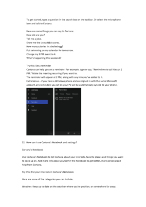 Page 29To$get$started,$type$a$question$in$the$search$box$on$the$taskbar.$Or$select$the$microphone$icon$and$talk$to$Cortana.$$$Here$are$some$things$you$can$say$to$Cortana:$$How$old$are$you?$Tell$me$a$joke.$Show$me$the$latest$NBA$scores.$How$many$calories$in$a$boiled$egg?$Put$swimming$on$my$calendar$for$tomorrow.$Change$my$3$PM$event$to$4.$What's$happening$this$weekend?$$Try$this:$Set$a$reminder$Cortana$can$help$you$set$a$reminder.$For$example,$type$or$say,$"Remind$me$to$call$Alex$at$2$PM."$Make$the$m...