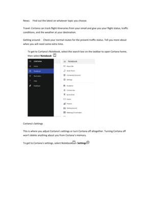 Page 30News:$$Find$out$the$latest$on$whatever$topic$you$choose.$$Travel:$Cortana$can$track$flight$itineraries$from$your$email$and$give$you$your$flight$status,$traffic$conditions,$and$the$weather$at$your$destination.$$Getting$around:$$Check$your$normal$routes$for$the$present$traffic$status.$Tell$you$more$about$when$you$will$need$some$extra$time.$$To$get$to$Cortana's$Notebook,$select$the$search$box$on$the$taskbar$to$open$Cortana$home,$then$select$Notebook&&$$Cortana's$Settings$This$is$where$you$adjust$Cor...