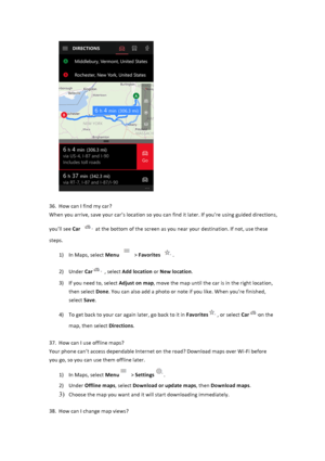 Page 33$$36. How$can$I$find$my$car?$When$you$arrive,$save$your$car’s$location$so$you$can$find$it$later.$If$you’re$using$guided$directions,$you’ll$see$Car $at$the$bottom$of$the$screen$as$you$near$your$destination.$If$not,$use$these$steps.$$1) In$Maps,$select$Menu $>$Favorites .$$2) Under$Car$,$select$Add&location$or$New&location.$$3)...