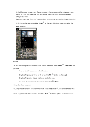 Page 34In$the$Maps$app,$there$are$lots$of$ways$to$explore$the$world$using$different$views—road,$aerial,$3D$Cities$and$Streetside.$Plus$you$can$see$live$traffic$info$in$any$of$these$views.$$Change$your$view$Open$the$Maps$app.$If$you$don't$see$it$on$Start$screen,$swipe$over$to$the$All$apps$list$to$find$it.$To$change$the$view,$select$Map&viewson$the$right$side$of$the$map,$then$select$the$view$you$want.$$$Go&3D&To$take$in$stunning$aerial$3D$views$of$cities$around$the$world,$select$Menu$>$3D&Cities,$and$pick$one...