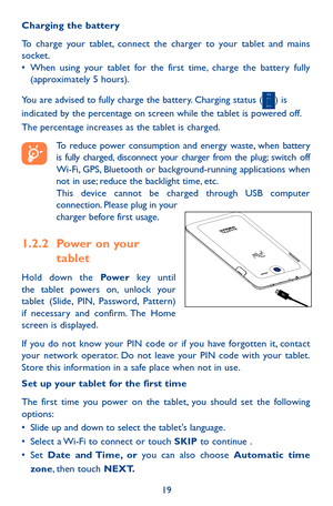 Page 1919
Charging the battery
To charge your tablet, connect the charger to your tablet and mains socket.•	When using your tablet for the first time, charge the battery fully (approximately 5 hours).
You are advised to fully charge the battery. Charging status () is indicated by the percentage on screen while the tablet is powered off. The percentage increases as the tablet is charged.
 To reduce power consumption and energy waste, when battery is fully charged, disconnect your charger from the plug; switch...