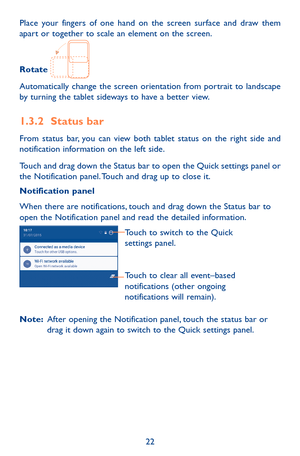 Page 2222
Place your fingers of one hand on the screen surface and draw them apart or together to scale an element on the screen.
Rotate 
Automatically change the screen orientation from portrait to landscape by turning the tablet sideways to have a better view.
1.3.2 Status bar
From status bar, you can view both tablet status on the right side and notification information on the left side. 
Touch and drag down the Status bar to open the Quick settings panel or the Notification panel. Touch and drag up to close...