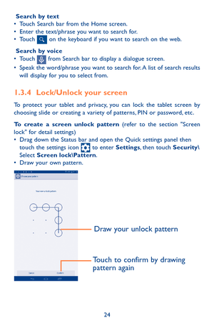 Page 2424
 Search by text•	 
Touch Search bar from the Home screen. •	Enter the text/phrase you want to search for.•	Touch  on the keyboard if you want to search on the web.
 Search by voice•	Touch  from Search bar to display a dialogue screen.•	Speak the word/phrase you want to search for. A list of search results will display for you to select from. 
1.3.4 Lock/Unlock your screen
To protect your tablet and privacy, you can lock the tablet screen by choosing slide or creating a variety of patterns, PIN or...