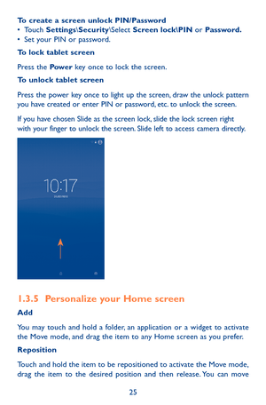 Page 2525
To create a screen unlock PIN/Password•	Touch Settings\Security\Select Screen lock\PIN or Password.•	Set your PIN or password.
To lock tablet screen
Press the Pow e r key once to lock the screen.
To unlock tablet screen
Press the power key once to light up the screen, draw the unlock pattern you have created or enter PIN or password, etc. to unlock the screen. 
If you have chosen Slide as the screen lock, slide the lock screen right with your finger to unlock the screen. Slide left to access camera...