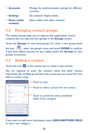 Page 3030
•	AccountsManage the synchronization settings for different accounts.
•	SettingsSet contacts’ display mode.
•	Share visible contactsShare visible with other contacts.
3.2 Managing contact groups
The contact group helps you to improve the organization of your contacts. You can add, and view groups in the Groups screen.
Touch the Groups to view local groups. To create a new group, touch 
the icon   , enter the group’s name and touch DONE to confirm. If you have added accounts to your tablet, touch the...