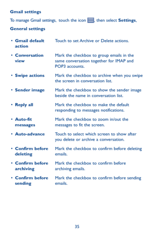 Page 3535
Gmail settings
To manage Gmail settings,  touch the icon , then select Settings, 
General settings
•	Gmail default actionTouch to set Archive or Delete actions.
•	Conversation viewMark the checkbox to group emails in the same conversation together for IMAP and POP3 accounts.
•	Swipe actionsMark the checkbox to archive when you swipe the screen in conversation list.
•	Sender imageMark the checkbox to show the sender image beside the name in conversation list.
•	Reply allMark the checkbox to make the...