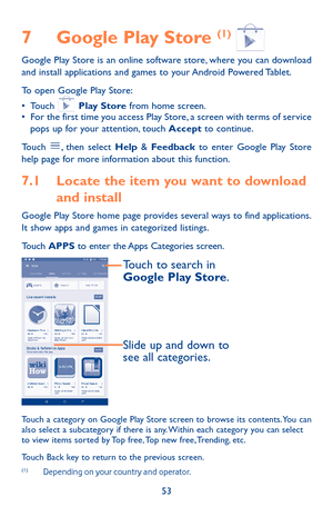 Page 5353
7 Google Play Store (1)  Google Play Store is an online software store, where you can download and install applications and games to your Android Powered Tablet.
To open Google Play Store:
•	Touch  Play Store from home screen.•	For the first time you access Play Store, a screen with terms of service pops up for your attention, touch Accept to continue.
Touch , then select Help & Feedback to enter Google Play Store help page for more information about this function.
7.1 Locate the item you want to...