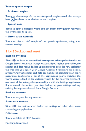 Page 7878
Text-to-speech output
•	Preferred engine
Touch to choose a preferred text-to-speech engine, touch the settings icon  to show more choices for each engine.
•	Speech rate
Touch to open a dialogue where you can select how quickly you want the synthesizer to speak.
•	Listen to an example
Touch to play a brief sample of the speech synthesizer, using your current settings.
11.4.2 Backup and reset
Back up my data
Slide  to back up your tablet’s settings and other application data to Google Servers with your...