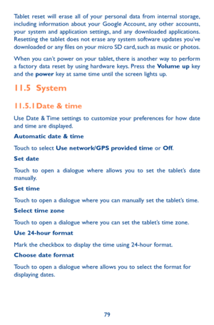 Page 7979
Tablet reset will erase all of your personal data from internal storage, including information about your Google Account, any other accounts, your system and application settings, and any downloaded applications. Resetting the tablet does not erase any system software updates you’ve downloaded or any files on your micro SD card, such as music or photos. 
When you can’t power on your tablet, there is another way to perform a factory data reset by using hardware keys. Press the Volume up key and the...