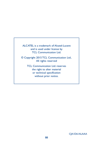 Page 8888
ALCATEL is a trademark of Alcatel-Lucent and is used under license by  TCL Communication Ltd.
© Copyright 2015 TCL Communication Ltd.. All rights reserved
TCL Communication Ltd. reserves  the right to alter material  or technical specification  without prior notice.
CJA1D61ALAAA 
